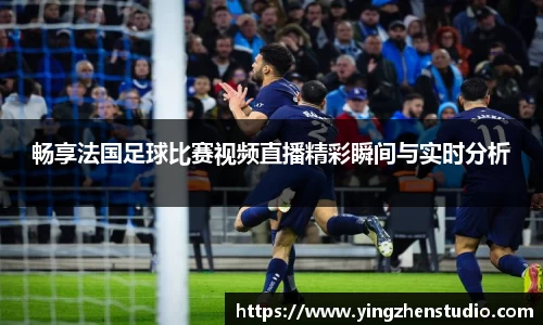 畅享法国足球比赛视频直播精彩瞬间与实时分析